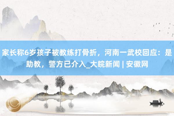 家长称6岁孩子被教练打骨折，河南一武校回应：是助教，警方已介入_大皖新闻 | 安徽网