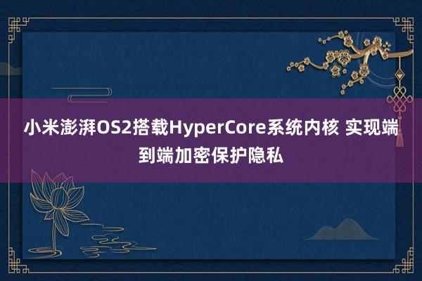 小米澎湃OS2搭载HyperCore系统内核 实现端到端加密保护隐私