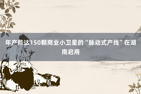 年产能达150颗商业小卫星的“脉动式产线”在湖南启用