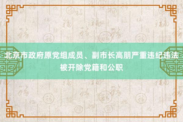 北京市政府原党组成员、副市长高朋严重违纪违法被开除党籍和公职