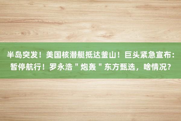 半岛突发！美国核潜艇抵达釜山！巨头紧急宣布：暂停航行！罗永浩＂炮轰＂东方甄选，啥情况？