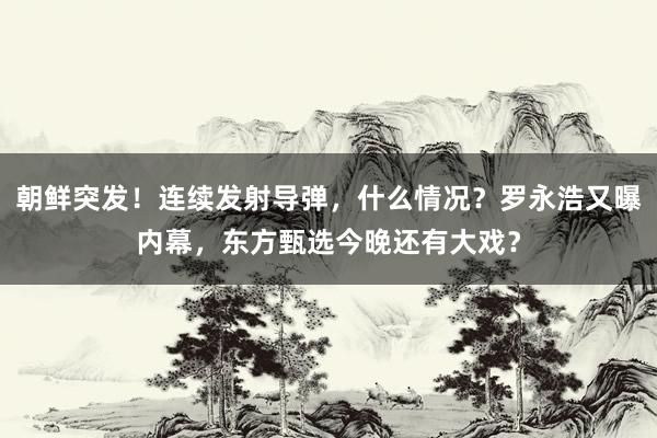 朝鲜突发！连续发射导弹，什么情况？罗永浩又曝内幕，东方甄选今晚还有大戏？