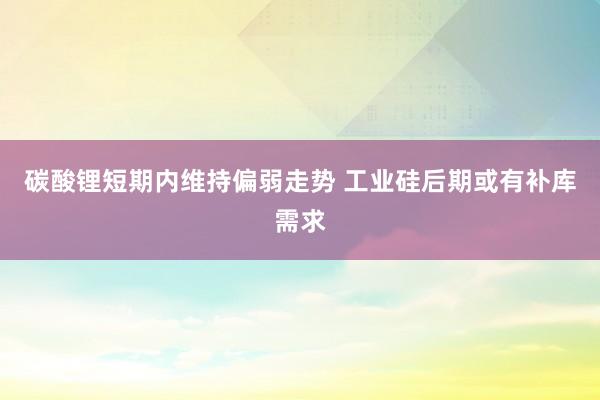 碳酸锂短期内维持偏弱走势 工业硅后期或有补库需求