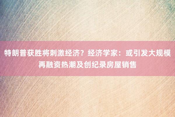 特朗普获胜将刺激经济？经济学家：或引发大规模再融资热潮及创纪录房屋销售