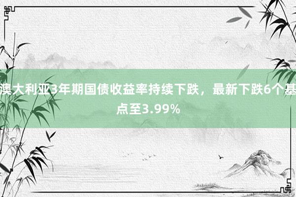 澳大利亚3年期国债收益率持续下跌，最新下跌6个基点至3.99%