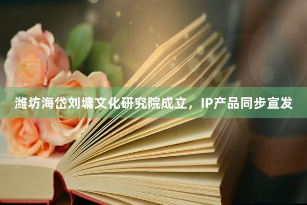 潍坊海岱刘墉文化研究院成立，IP产品同步宣发