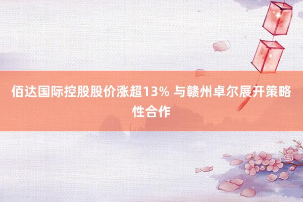 佰达国际控股股价涨超13% 与赣州卓尔展开策略性合作