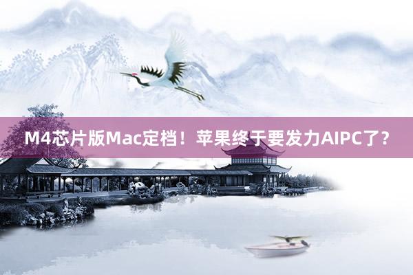 M4芯片版Mac定档！苹果终于要发力AIPC了？