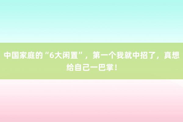 中国家庭的“6大闲置”，第一个我就中招了，真想给自己一巴掌！