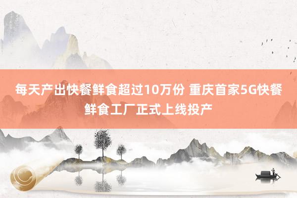 每天产出快餐鲜食超过10万份 重庆首家5G快餐鲜食工厂正式上线投产