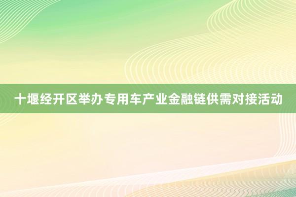 十堰经开区举办专用车产业金融链供需对接活动