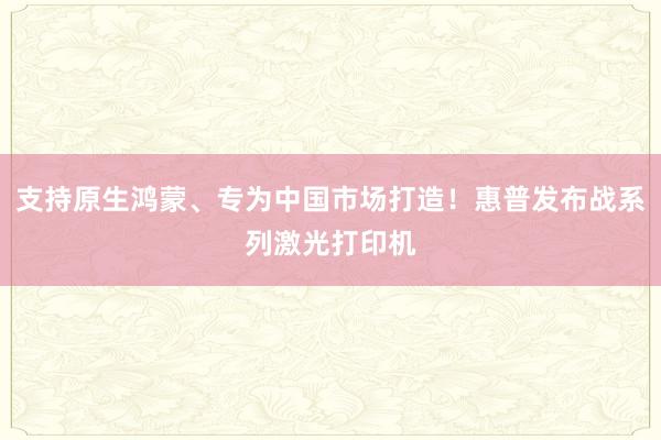 支持原生鸿蒙、专为中国市场打造！惠普发布战系列激光打印机