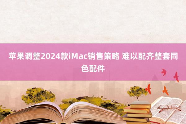 苹果调整2024款iMac销售策略 难以配齐整套同色配件