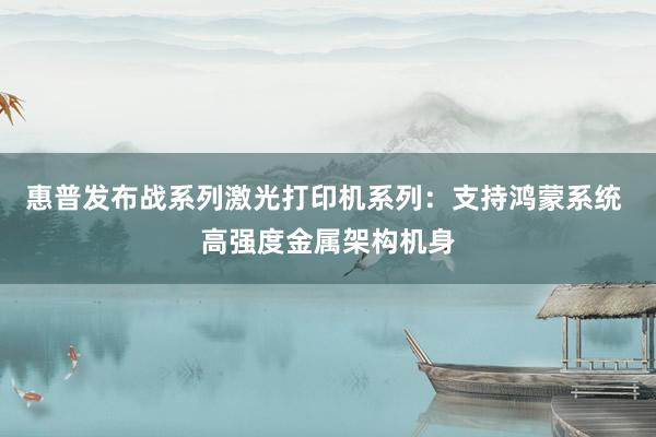 惠普发布战系列激光打印机系列：支持鸿蒙系统 高强度金属架构机身