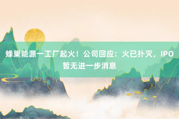 蜂巢能源一工厂起火！公司回应：火已扑灭，IPO暂无进一步消息