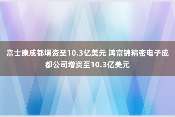 富士康成都增资至10.3亿美元 鸿富锦精密电子成都公司增资至10.3亿美元