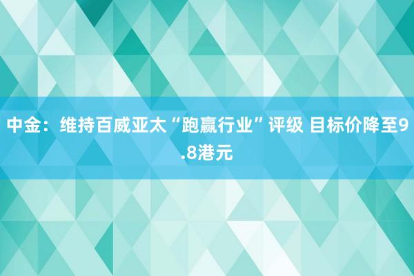 中金：维持百威亚太“跑赢行业”评级 目标价降至9.8港元