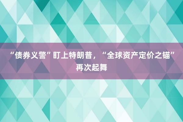 “债券义警”盯上特朗普，“全球资产定价之锚”再次起舞