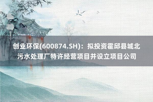 创业环保(600874.SH)：拟投资霍邱县城北污水处理厂特许经营项目并设立项目公司