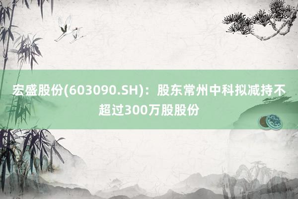 宏盛股份(603090.SH)：股东常州中科拟减持不超过300万股股份