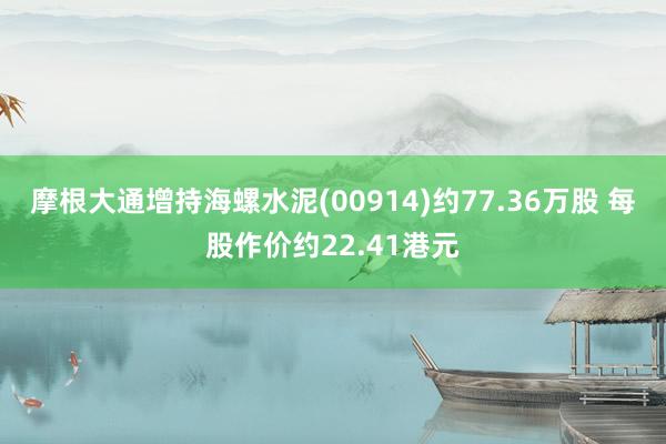 摩根大通增持海螺水泥(00914)约77.36万股 每股作价约22.41港元