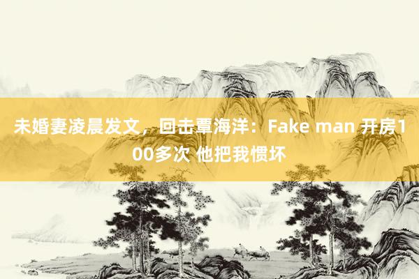 未婚妻凌晨发文，回击覃海洋：Fake man 开房100多次 他把我惯坏