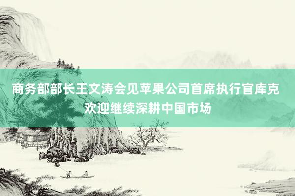 商务部部长王文涛会见苹果公司首席执行官库克 欢迎继续深耕中国市场