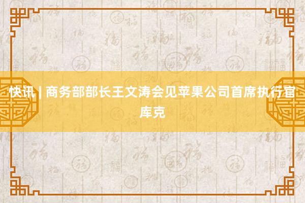 快讯 | 商务部部长王文涛会见苹果公司首席执行官库克