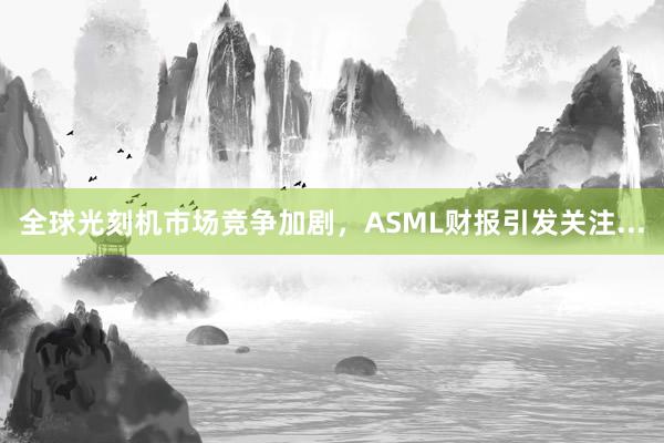 全球光刻机市场竞争加剧，ASML财报引发关注...