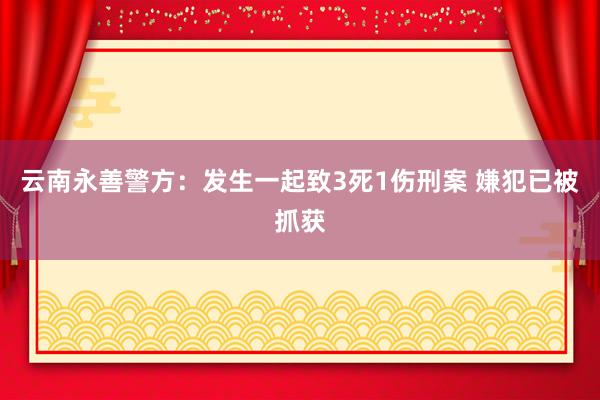 云南永善警方：发生一起致3死1伤刑案 嫌犯已被抓获