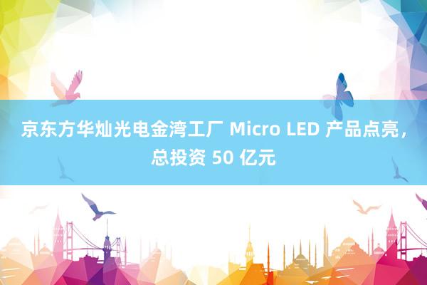 京东方华灿光电金湾工厂 Micro LED 产品点亮，总投资 50 亿元