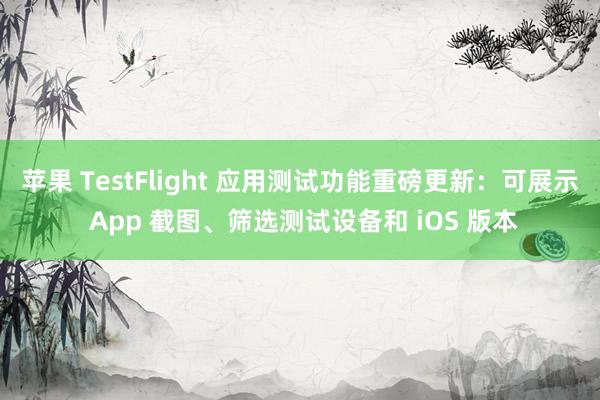 苹果 TestFlight 应用测试功能重磅更新：可展示 App 截图、筛选测试设备和 iOS 版本