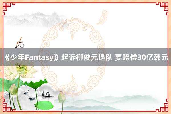 《少年Fantasy》起诉柳俊元退队 要赔偿30亿韩元