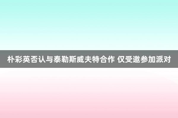 朴彩英否认与泰勒斯威夫特合作 仅受邀参加派对