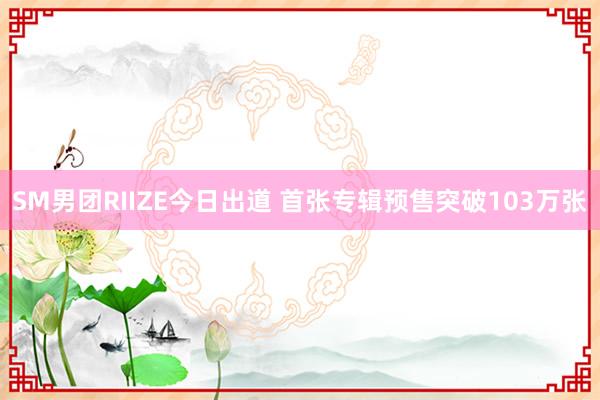 SM男团RIIZE今日出道 首张专辑预售突破103万张