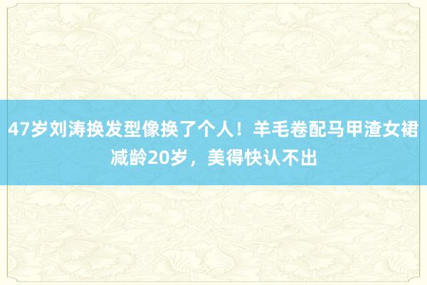 47岁刘涛换发型像换了个人！羊毛卷配马甲渣女裙减龄20岁，美得快认不出