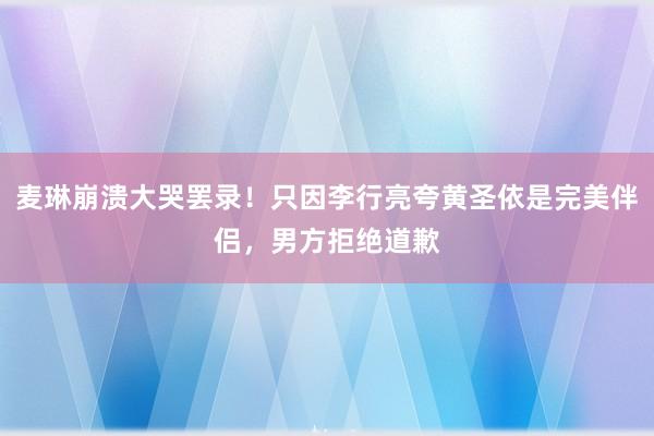 麦琳崩溃大哭罢录！只因李行亮夸黄圣依是完美伴侣，男方拒绝道歉