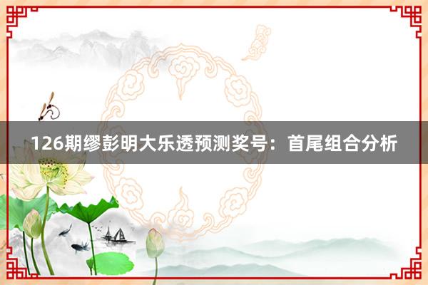 126期缪彭明大乐透预测奖号：首尾组合分析