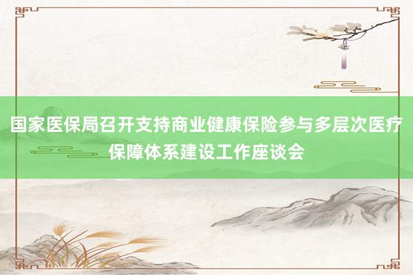 国家医保局召开支持商业健康保险参与多层次医疗保障体系建设工作座谈会