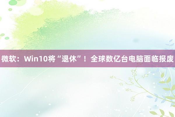 微软：Win10将“退休”！全球数亿台电脑面临报废