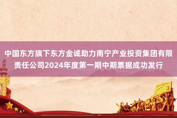 中国东方旗下东方金诚助力南宁产业投资集团有限责任公司2024年度第一期中期票据成功发行