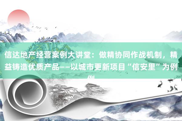 信达地产经营案例大讲堂：做精协同作战机制，精益铸造优质产品——以城市更新项目“信安里”为例