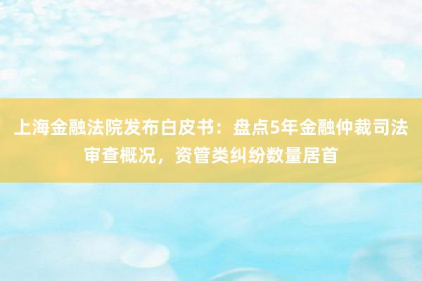 上海金融法院发布白皮书：盘点5年金融仲裁司法审查概况，资管类纠纷数量居首