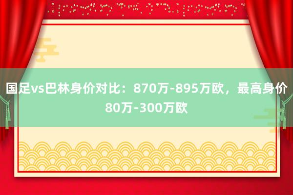 国足vs巴林身价对比：870万-895万欧，最高身价80万-300万欧