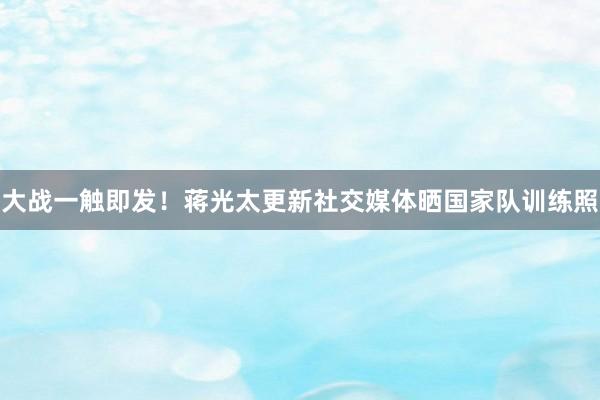 大战一触即发！蒋光太更新社交媒体晒国家队训练照