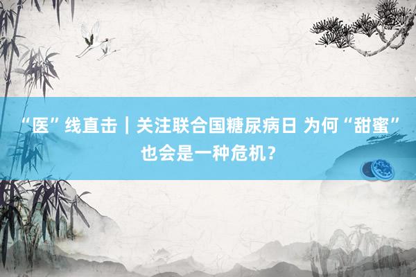 “医”线直击｜关注联合国糖尿病日 为何“甜蜜”也会是一种危机？