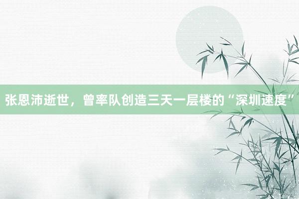 张恩沛逝世，曾率队创造三天一层楼的“深圳速度”