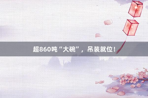 超860吨“大碗”，吊装就位！