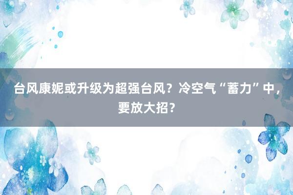 台风康妮或升级为超强台风？冷空气“蓄力”中，要放大招？