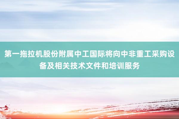 第一拖拉机股份附属中工国际将向中非重工采购设备及相关技术文件和培训服务